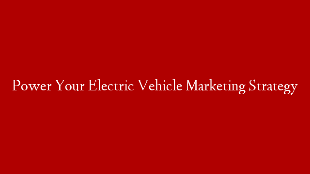 Power Your Electric Vehicle Marketing Strategy