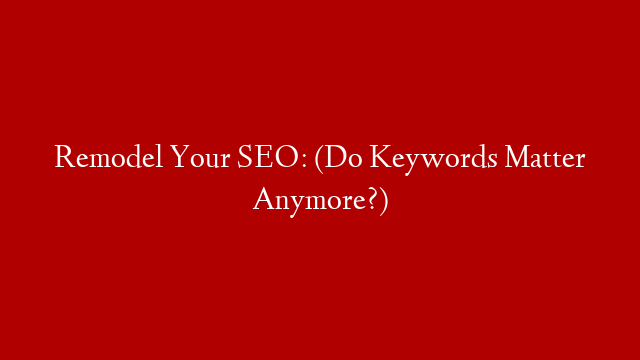 Remodel Your SEO: (Do Keywords Matter Anymore?)