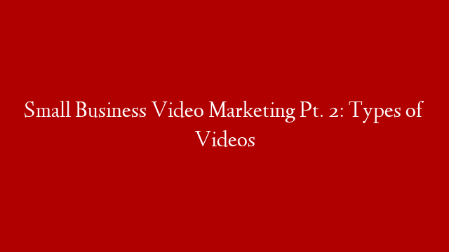 Small Business Video Marketing Pt. 2: Types of Videos