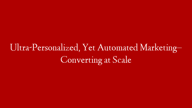 Ultra-Personalized, Yet Automated Marketing– Converting at Scale