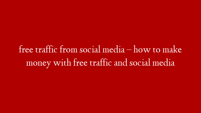 free traffic from social media – how to make money with free traffic and social media