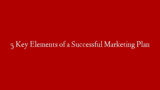 5 Key Elements of a Successful Marketing Plan