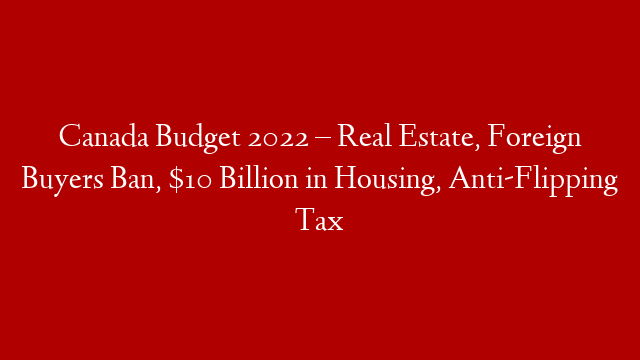 Canada Budget 2022 – Real Estate, Foreign Buyers Ban, $10 Billion in Housing, Anti-Flipping Tax