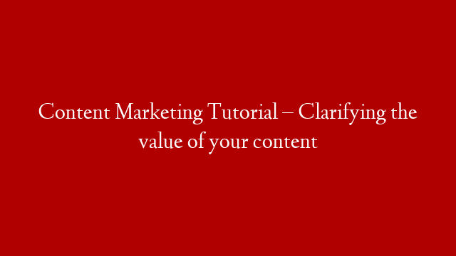 Content Marketing Tutorial – Clarifying the value of your content