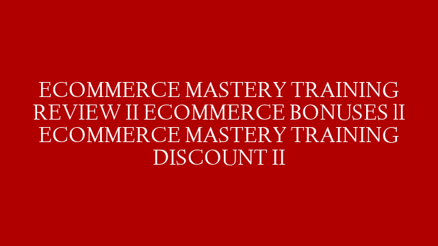 ECOMMERCE MASTERY TRAINING  REVIEW II ECOMMERCE BONUSES lI ECOMMERCE MASTERY TRAINING DISCOUNT II