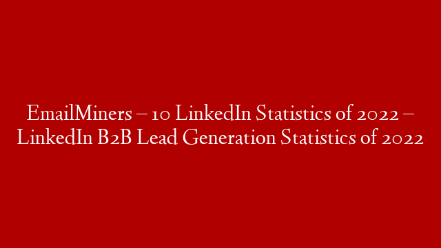 EmailMiners  –  10 LinkedIn Statistics of 2022 – LinkedIn B2B Lead Generation Statistics of 2022