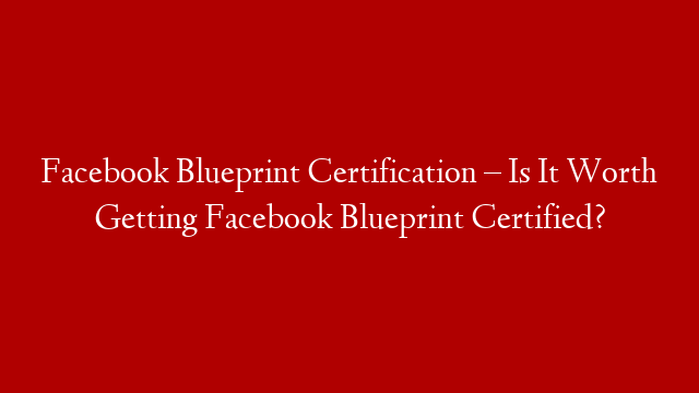Facebook Blueprint Certification – Is It Worth Getting Facebook Blueprint Certified?