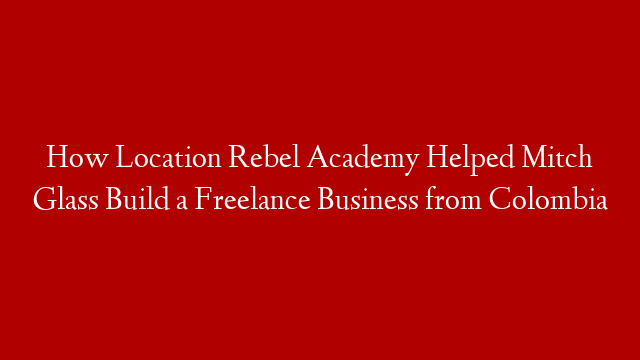 How Location Rebel Academy Helped Mitch Glass Build a Freelance Business from  Colombia