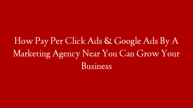 How Pay Per Click Ads & Google Ads By A Marketing Agency Near You Can Grow Your Business