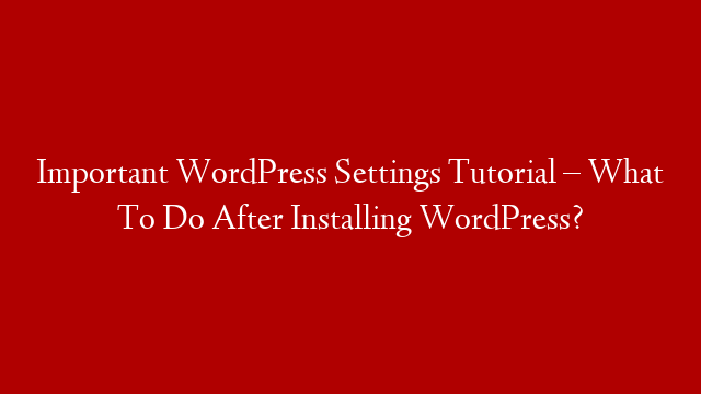 Important WordPress Settings Tutorial – What To Do After Installing WordPress?