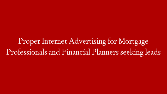 Proper Internet Advertising for Mortgage Professionals and Financial Planners seeking leads