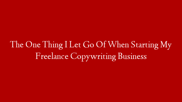 The One Thing I Let Go Of When Starting My Freelance Copywriting Business