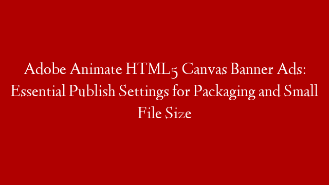 Adobe Animate HTML5 Canvas Banner Ads: Essential Publish Settings for Packaging and Small File Size