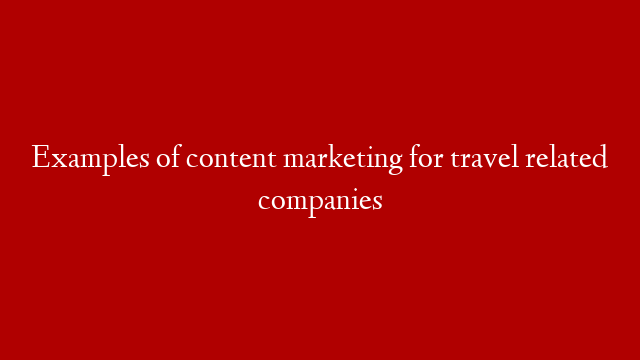 Examples of content marketing for travel related companies