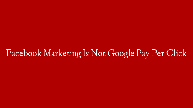 Facebook Marketing Is Not Google Pay Per Click