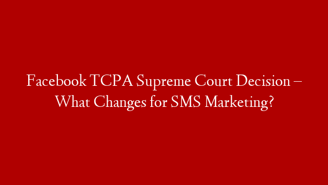 Facebook TCPA Supreme Court Decision – What Changes for SMS Marketing?