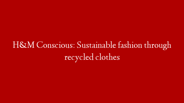 H&M Conscious: Sustainable fashion through recycled clothes