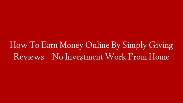 How To Earn Money Online By Simply Giving Reviews – No Investment Work From Home