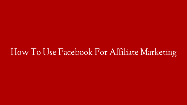 How To Use Facebook For Affiliate Marketing