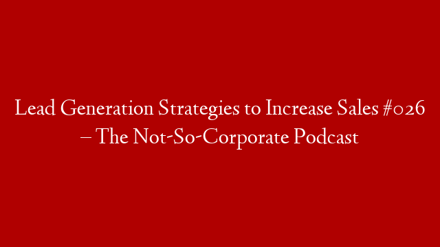 Lead Generation Strategies to Increase Sales #026 – The Not-So-Corporate Podcast