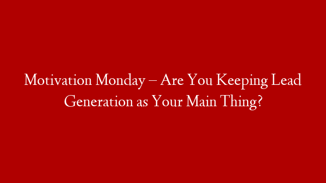 Motivation Monday – Are You Keeping Lead Generation as  Your Main Thing?