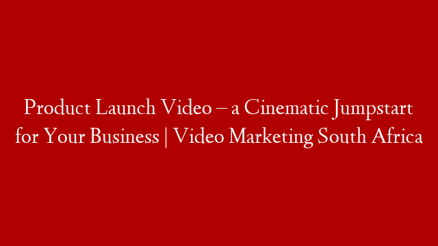 Product Launch Video – a Cinematic Jumpstart for Your Business | Video Marketing South Africa