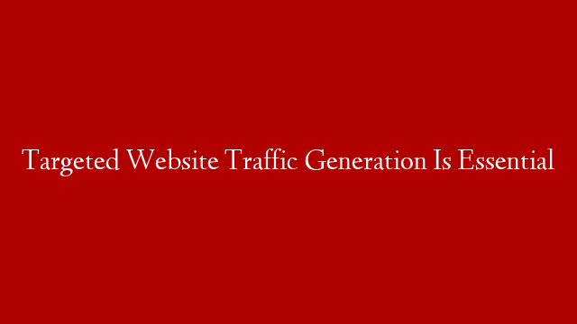 Targeted Website Traffic Generation Is Essential