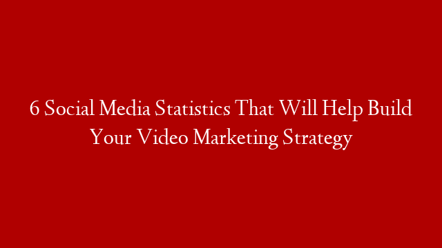 6 Social Media Statistics That Will Help Build Your Video Marketing Strategy