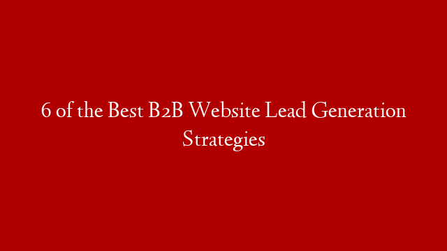 6 of the Best B2B Website Lead Generation Strategies