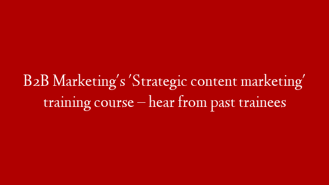 B2B Marketing's 'Strategic content marketing' training course – hear from past trainees