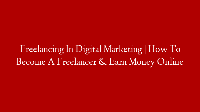 Freelancing In Digital Marketing | How To Become A Freelancer & Earn Money Online