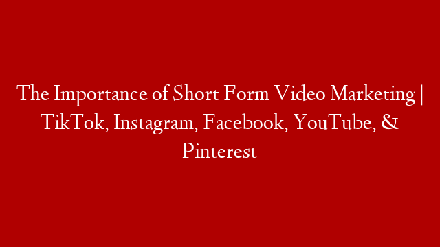 The Importance of Short Form Video Marketing | TikTok, Instagram, Facebook, YouTube, & Pinterest