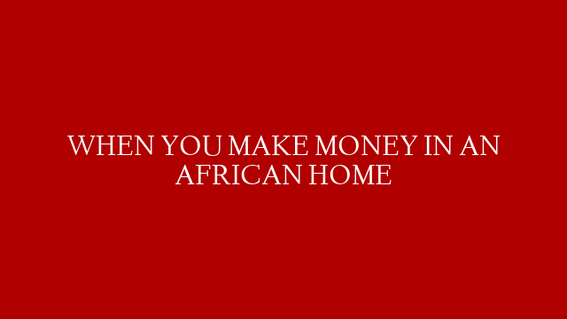 WHEN YOU MAKE MONEY IN AN AFRICAN HOME