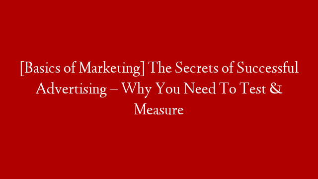 [Basics of Marketing] The Secrets of Successful Advertising – Why You Need To Test & Measure